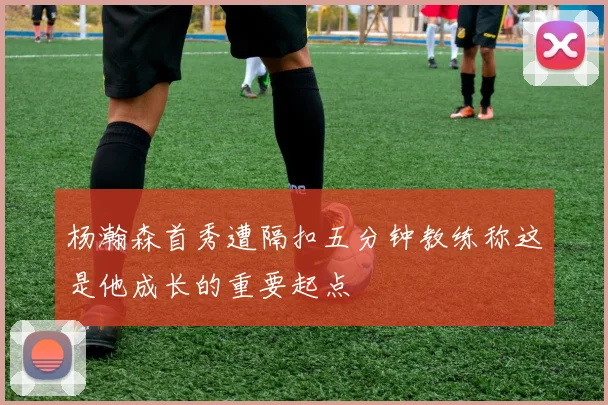杨瀚森首秀遭隔扣五分钟教练称这是他成长的重要起点