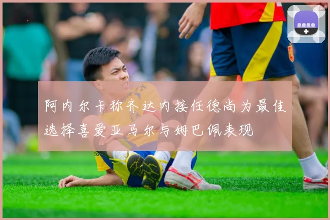 阿内尔卡称齐达内接任德尚为最佳选择喜爱亚马尔与姆巴佩表现