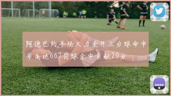 阿德巴约半场火力全开三分球命中率高达667罚球全中贡献20分