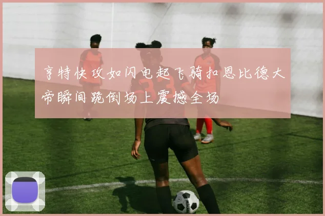 亨特快攻如闪电起飞骑扣恩比德大帝瞬间跪倒场上震撼全场