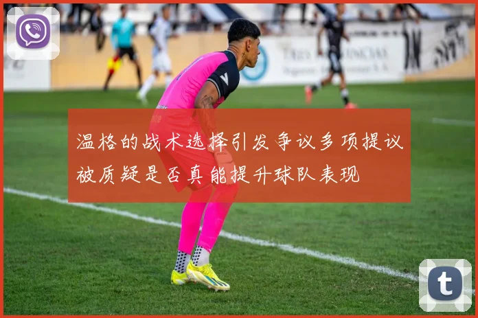 温格的战术选择引发争议多项提议被质疑是否真能提升球队表现