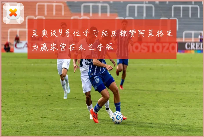 莱奥谈9号位学习经历称赞阿莱格里为赢家曾在米兰夺冠