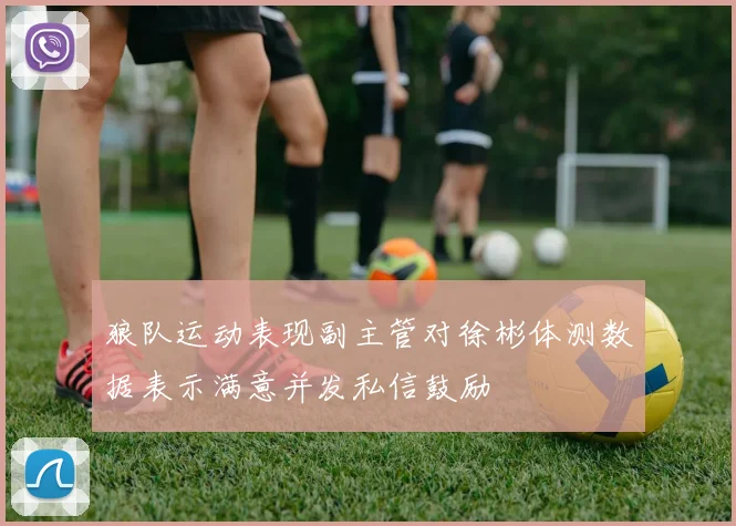 狼队运动表现副主管对徐彬体测数据表示满意并发私信鼓励