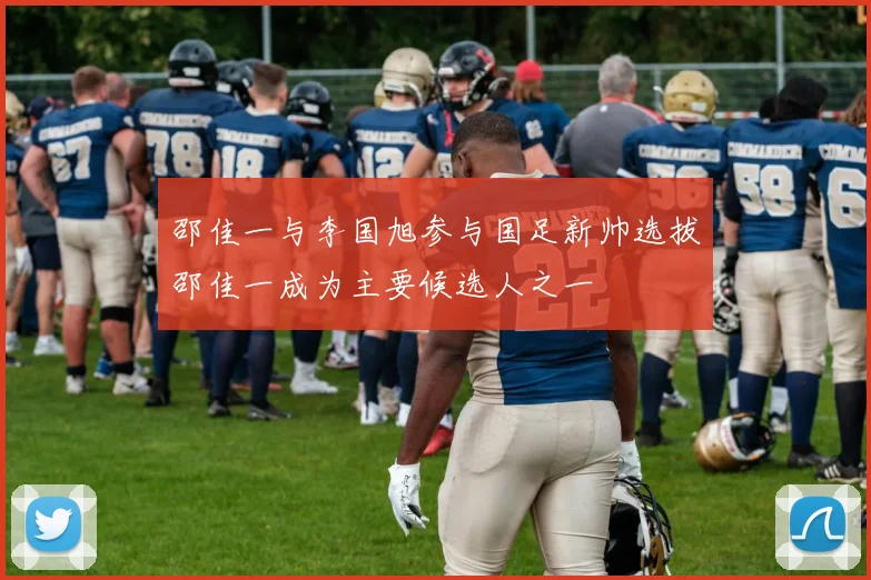 邵佳一与李国旭参与国足新帅选拔邵佳一成为主要候选人之一