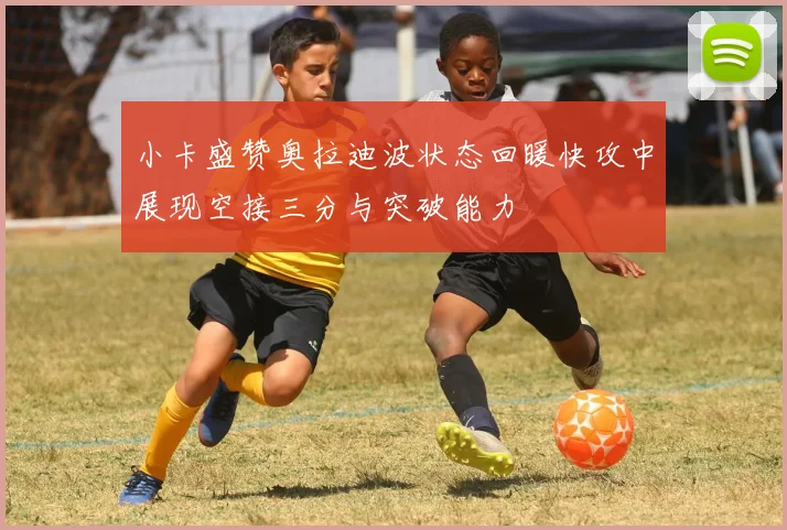 小卡盛赞奥拉迪波状态回暖快攻中展现空接三分与突破能力