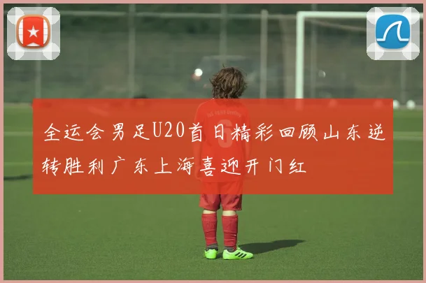 全运会男足U20首日精彩回顾山东逆转胜利广东上海喜迎开门红