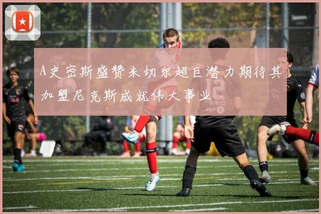 A史密斯盛赞米切尔超巨潜力期待其加盟尼克斯成就伟大事业