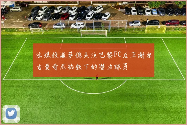 法媒报道萨德关注巴黎FC后卫谢尔吉曼奇尼执教下的潜力球员