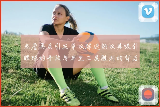 老詹再度引发争议球迷热议其吸引眼球的手段与库里三度胜利的背后原因