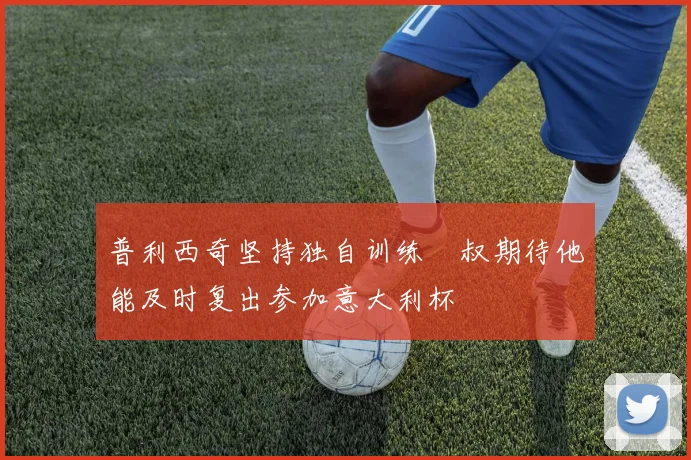 普利西奇坚持独自训练囧叔期待他能及时复出参加意大利杯