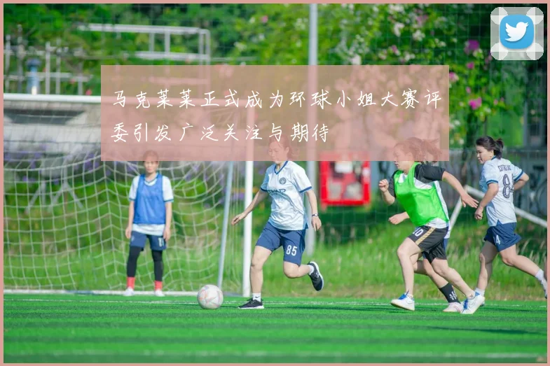 马克莱莱正式成为环球小姐大赛评委引发广泛关注与期待