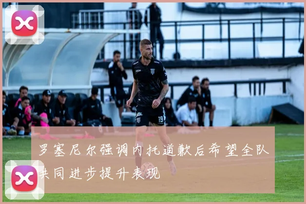 罗塞尼尔强调内托道歉后希望全队共同进步提升表现