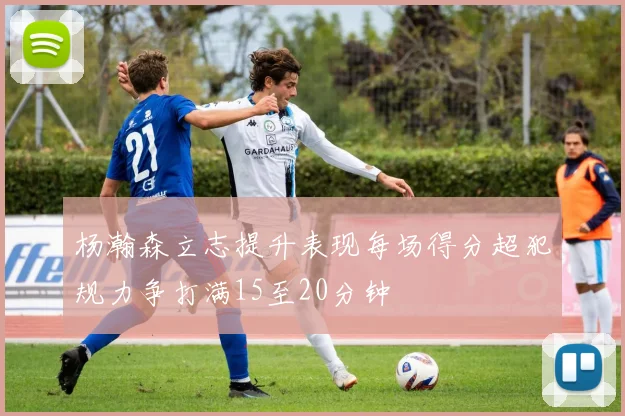杨瀚森立志提升表现每场得分超犯规力争打满15至20分钟