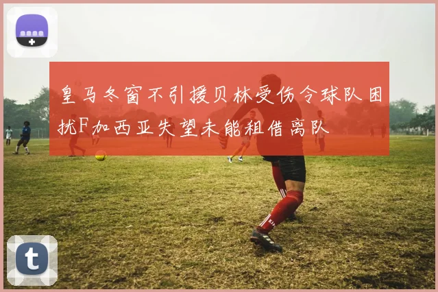 皇马冬窗不引援贝林受伤令球队困扰F加西亚失望未能租借离队