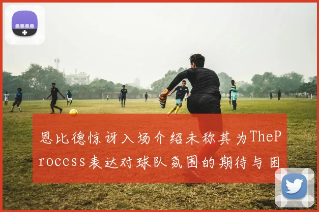 恩比德惊讶入场介绍未称其为TheProcess表达对球队氛围的期待与困惑