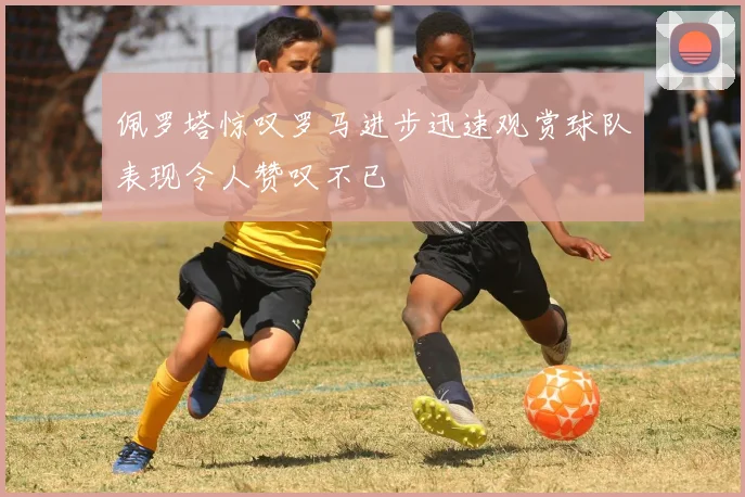 佩罗塔惊叹罗马进步迅速观赏球队表现令人赞叹不已