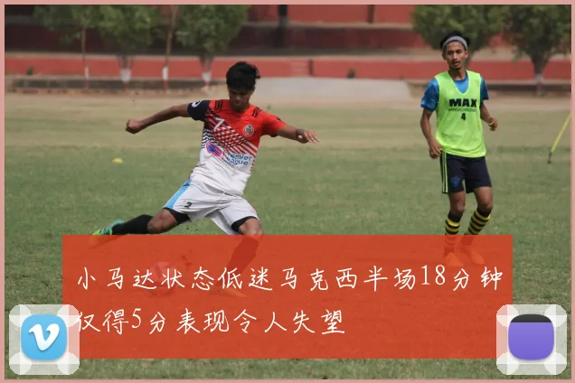 小马达状态低迷马克西半场18分钟仅得5分表现令人失望