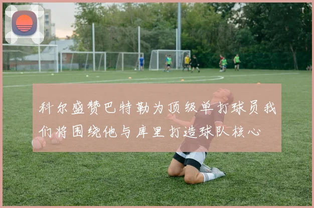 科尔盛赞巴特勒为顶级单打球员我们将围绕他与库里打造球队核心