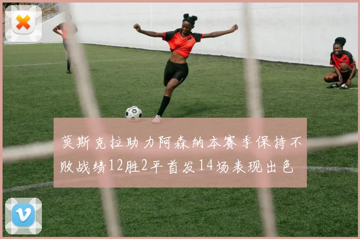 莫斯克拉助力阿森纳本赛季保持不败战绩12胜2平首发14场表现出色