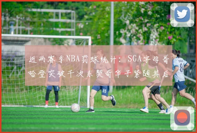 近两赛季NBA罚球统计：SGA字母哥哈登突破千次东契奇华子紧随其后