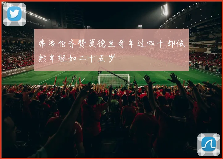 弗洛伦齐赞莫德里奇年过四十却依然年轻如二十五岁