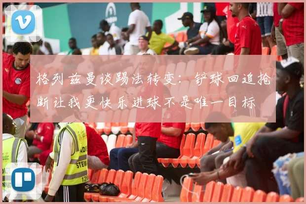 格列兹曼谈踢法转变：铲球回追抢断让我更快乐进球不是唯一目标